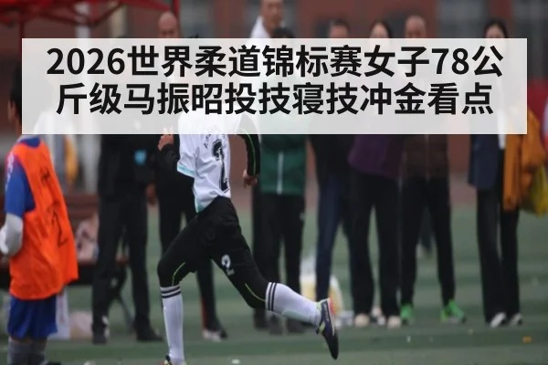 2026世界柔道锦标赛女子78公斤级马振昭投技寝技冲金看点
